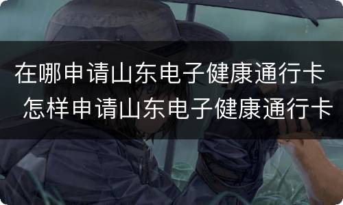 在哪申请山东电子健康通行卡 怎样申请山东电子健康通行卡