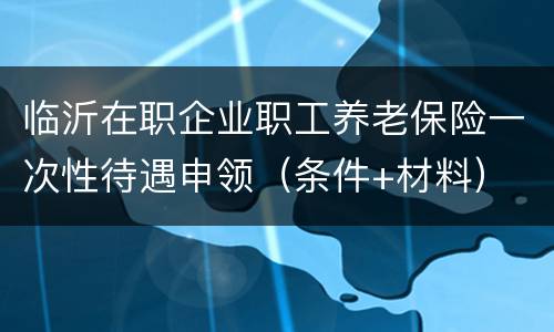 临沂在职企业职工养老保险一次性待遇申领（条件+材料）