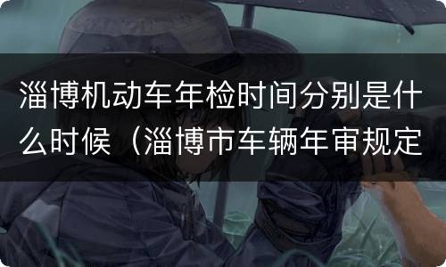 淄博机动车年检时间分别是什么时候（淄博市车辆年审规定）