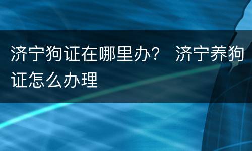 济宁狗证在哪里办？ 济宁养狗证怎么办理