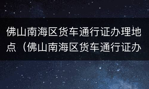 佛山南海区货车通行证办理地点（佛山南海区货车通行证办理地点在哪里）