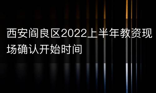 西安阎良区2022上半年教资现场确认开始时间