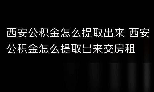西安公积金怎么提取出来 西安公积金怎么提取出来交房租