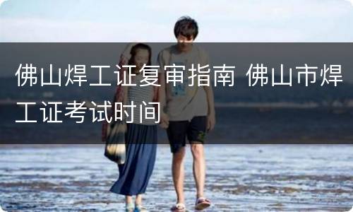 佛山焊工证复审指南 佛山市焊工证考试时间