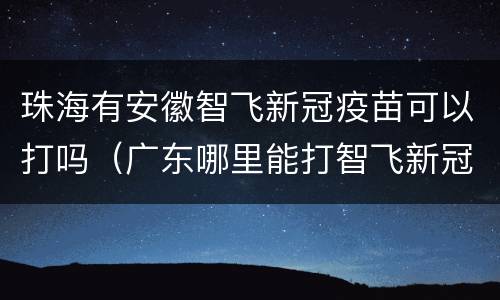 珠海有安徽智飞新冠疫苗可以打吗（广东哪里能打智飞新冠疫苗）