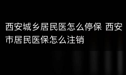 西安城乡居民医怎么停保 西安市居民医保怎么注销
