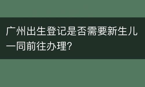 广州出生登记是否需要新生儿一同前往办理?