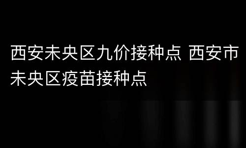 西安未央区九价接种点 西安市未央区疫苗接种点