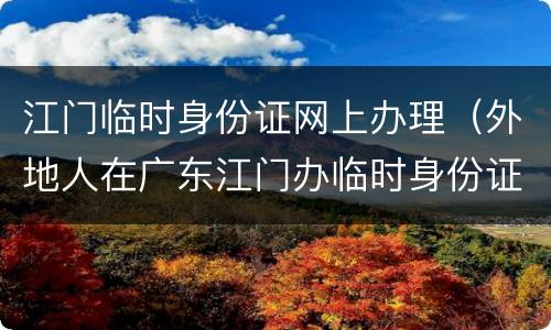 江门临时身份证网上办理（外地人在广东江门办临时身份证）