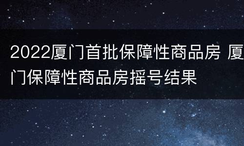 2022厦门首批保障性商品房 厦门保障性商品房摇号结果