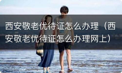 西安敬老优待证怎么办理（西安敬老优待证怎么办理网上）