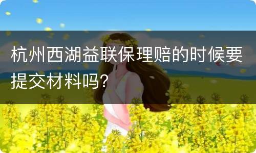 杭州西湖益联保理赔的时候要提交材料吗？