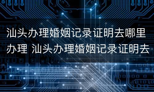 汕头办理婚姻记录证明去哪里办理 汕头办理婚姻记录证明去哪里办理呢