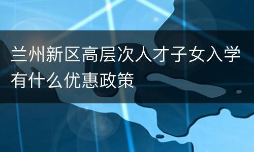 兰州新区高层次人才子女入学有什么优惠政策