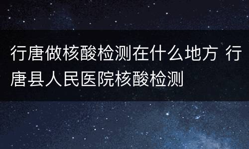 行唐做核酸检测在什么地方 行唐县人民医院核酸检测