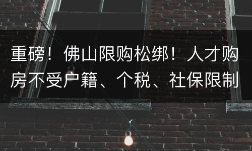 重磅！佛山限购松绑！人才购房不受户籍、个税、社保限制