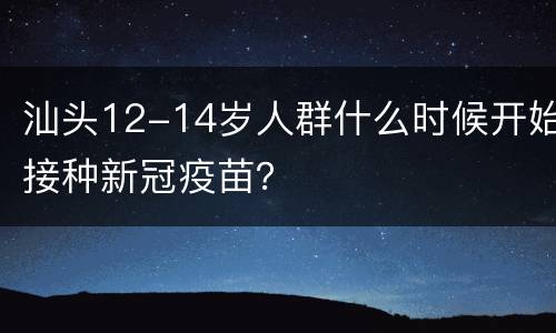 汕头12-14岁人群什么时候开始接种新冠疫苗？