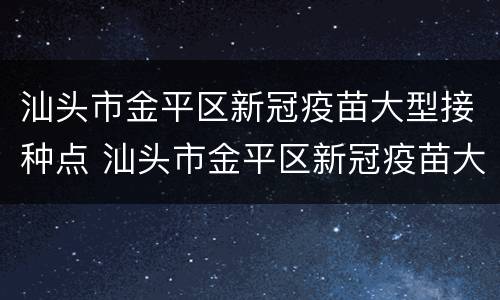 汕头市金平区新冠疫苗大型接种点 汕头市金平区新冠疫苗大型接种点地址