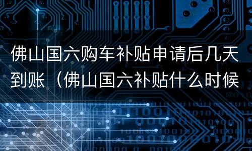 佛山国六购车补贴申请后几天到账（佛山国六补贴什么时候可以得钱）