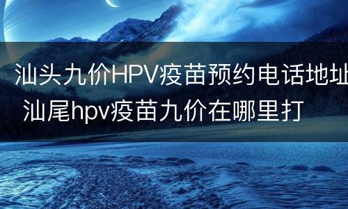 汕头九价HPV疫苗预约电话地址 汕尾hpv疫苗九价在哪里打