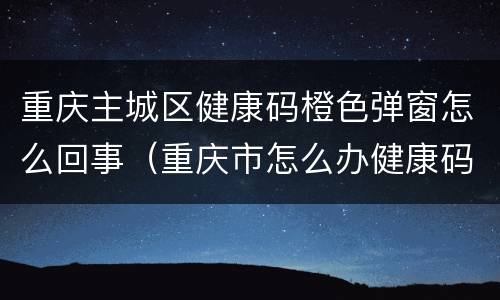 重庆主城区健康码橙色弹窗怎么回事（重庆市怎么办健康码）