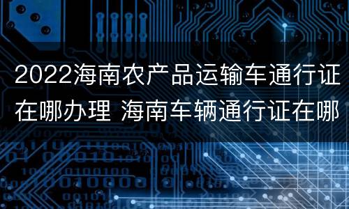 2022海南农产品运输车通行证在哪办理 海南车辆通行证在哪里办理