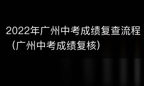 2022年广州中考成绩复查流程（广州中考成绩复核）
