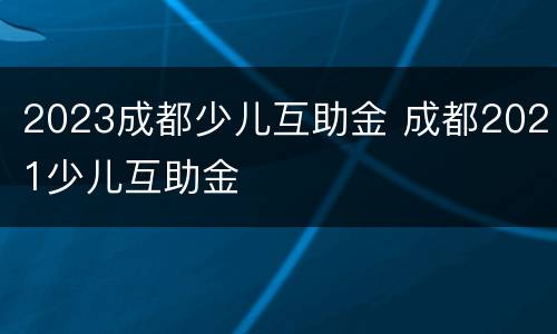 2023成都少儿互助金 成都2021少儿互助金