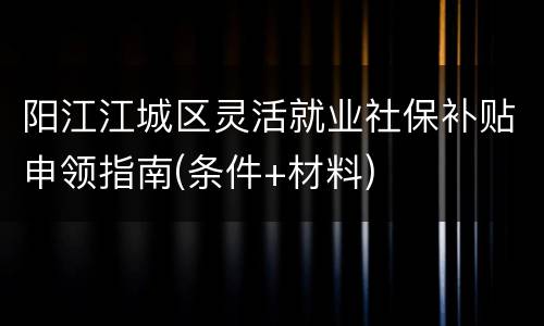 阳江江城区灵活就业社保补贴申领指南(条件+材料)