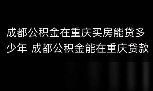 成都公积金在重庆买房能贷多少年 成都公积金能在重庆贷款买房吗