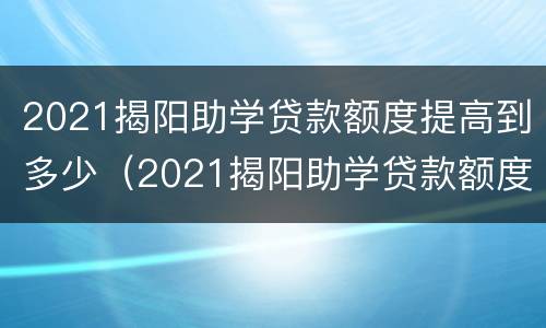 2021揭阳助学贷款额度提高到多少（2021揭阳助学贷款额度提高到多少钱）