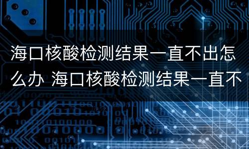 海口核酸检测结果一直不出怎么办 海口核酸检测结果一直不出怎么办呢