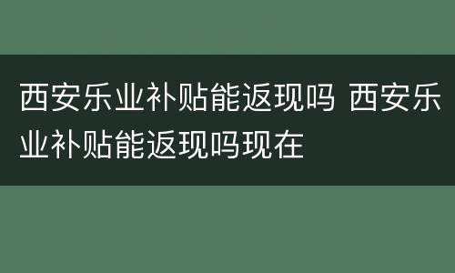 西安乐业补贴能返现吗 西安乐业补贴能返现吗现在