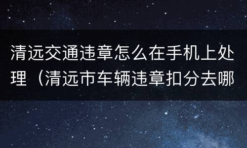 清远交通违章怎么在手机上处理（清远市车辆违章扣分去哪里办理）