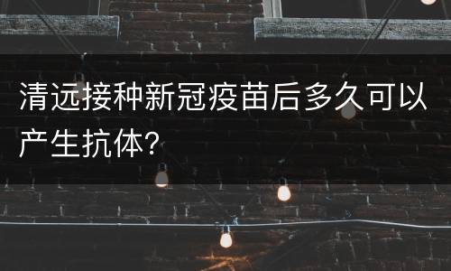 清远接种新冠疫苗后多久可以产生抗体？