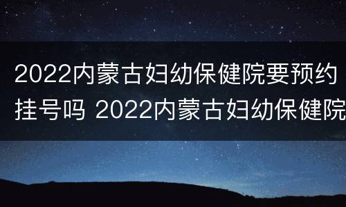 2022内蒙古妇幼保健院要预约挂号吗 2022内蒙古妇幼保健院要预约挂号吗
