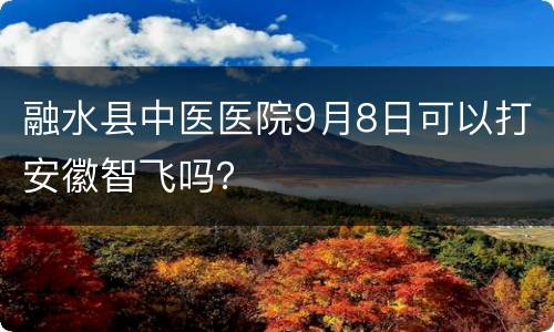 融水县中医医院9月8日可以打安徽智飞吗？