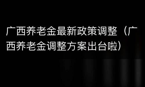 广西养老金最新政策调整（广西养老金调整方案出台啦）