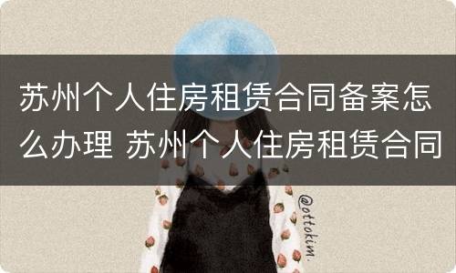 苏州个人住房租赁合同备案怎么办理 苏州个人住房租赁合同备案怎么办理的