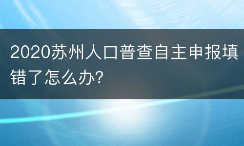 2020苏州人口普查自主申报填错了怎么办？
