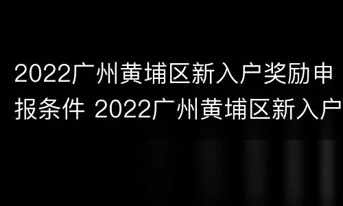 2022广州黄埔区新入户奖励申报条件 2022广州黄埔区新入户奖励申报条件及流程