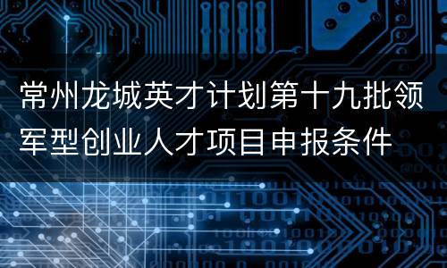 常州龙城英才计划第十九批领军型创业人才项目申报条件