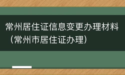 常州居住证信息变更办理材料（常州市居住证办理）