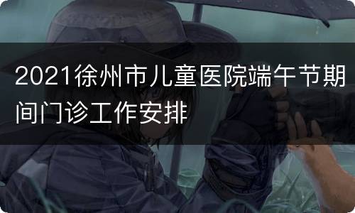 2021徐州市儿童医院端午节期间门诊工作安排