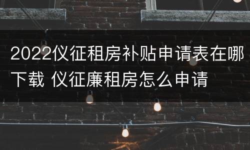 2022仪征租房补贴申请表在哪下载 仪征廉租房怎么申请