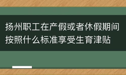扬州职工在产假或者休假期间按照什么标准享受生育津贴