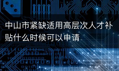 中山市紧缺适用高层次人才补贴什么时候可以申请