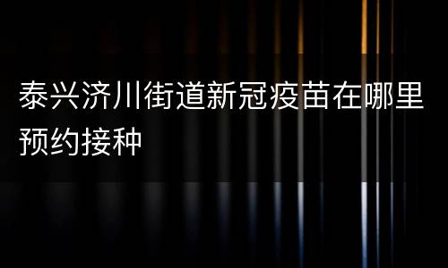 泰兴济川街道新冠疫苗在哪里预约接种