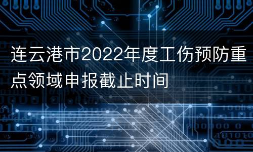 连云港市2022年度工伤预防重点领域申报截止时间
