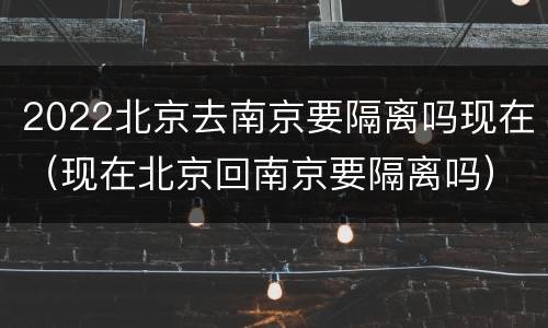 2022北京去南京要隔离吗现在（现在北京回南京要隔离吗）